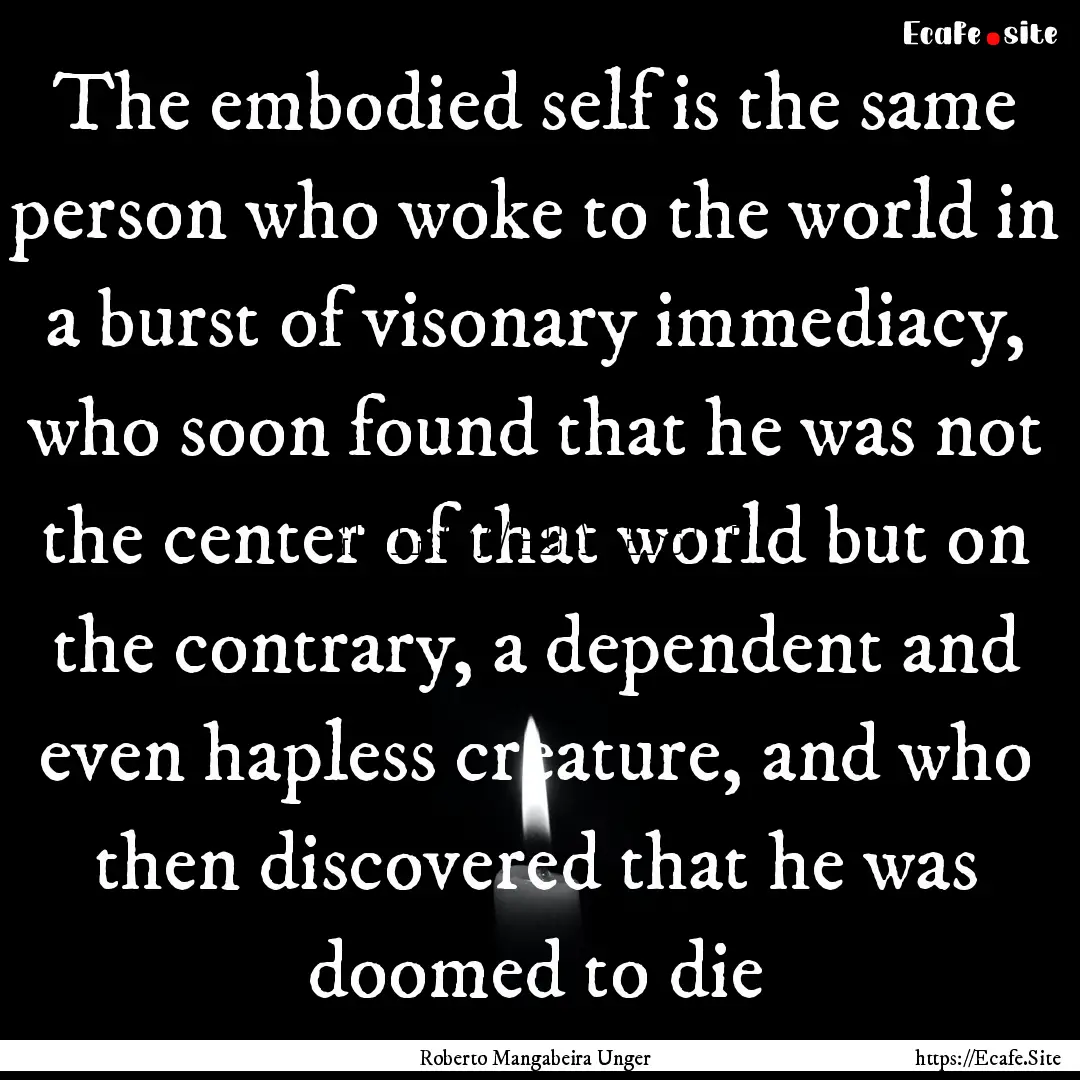 The embodied self is the same person who.... : Quote by Roberto Mangabeira Unger