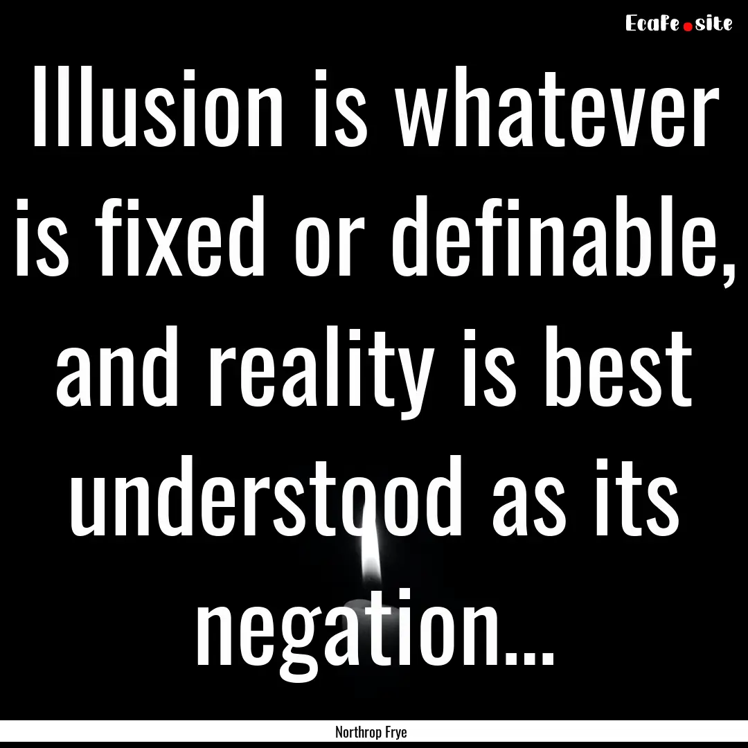 Illusion is whatever is fixed or definable,.... : Quote by Northrop Frye