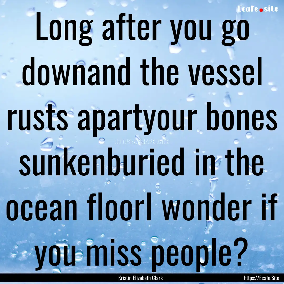 Long after you go downand the vessel rusts.... : Quote by Kristin Elizabeth Clark