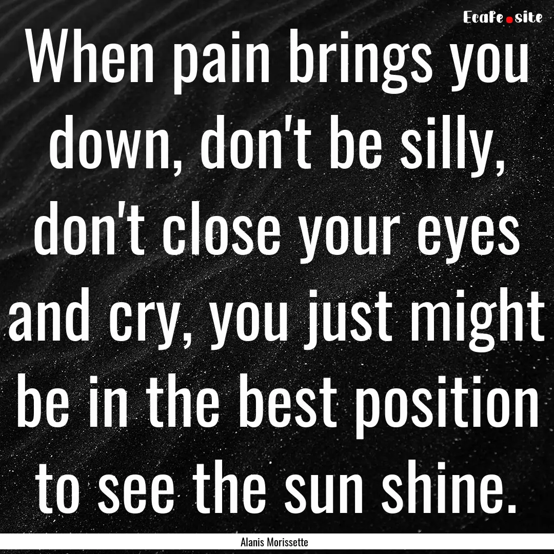 When pain brings you down, don't be silly,.... : Quote by Alanis Morissette