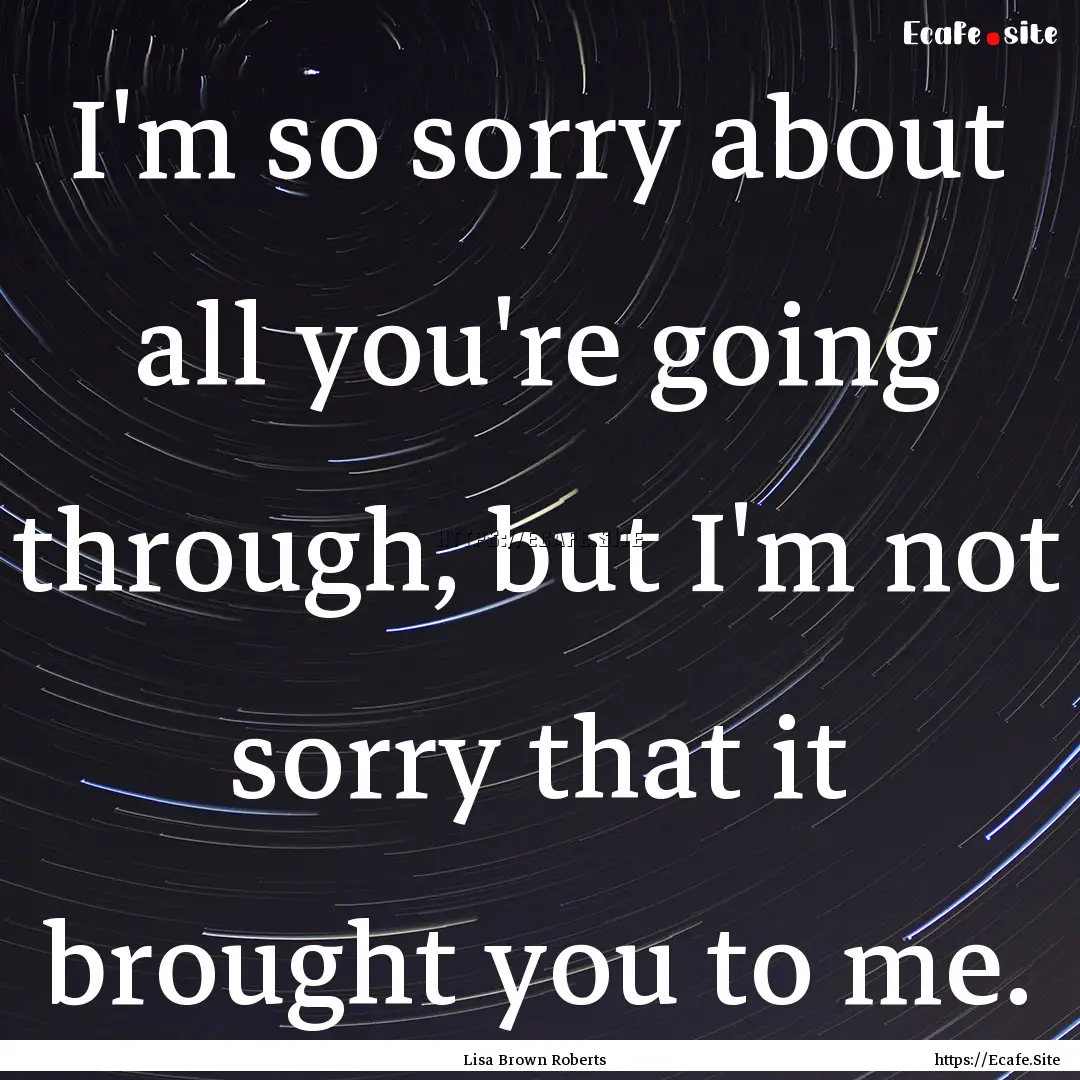 I'm so sorry about all you're going through,.... : Quote by Lisa Brown Roberts