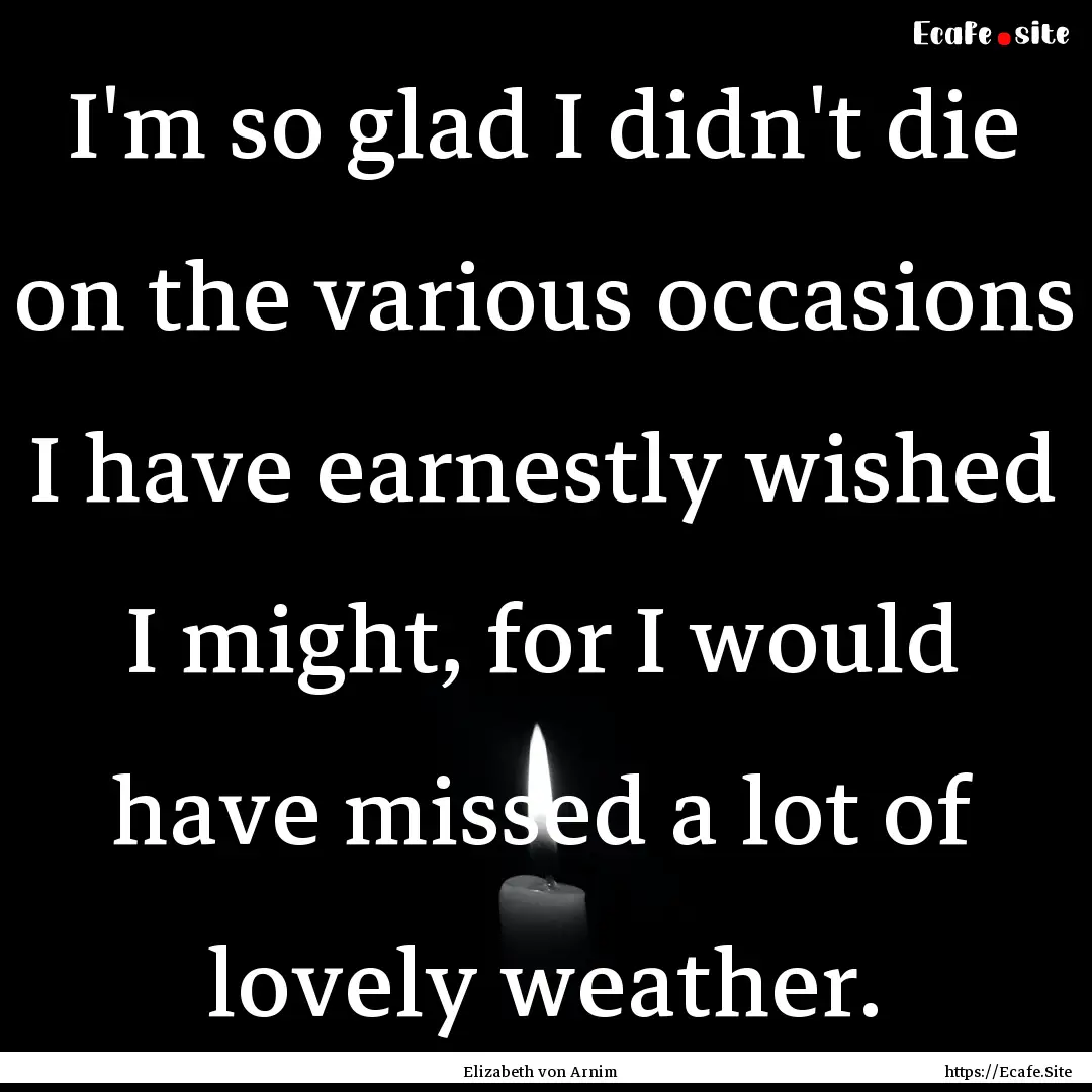 I'm so glad I didn't die on the various occasions.... : Quote by Elizabeth von Arnim