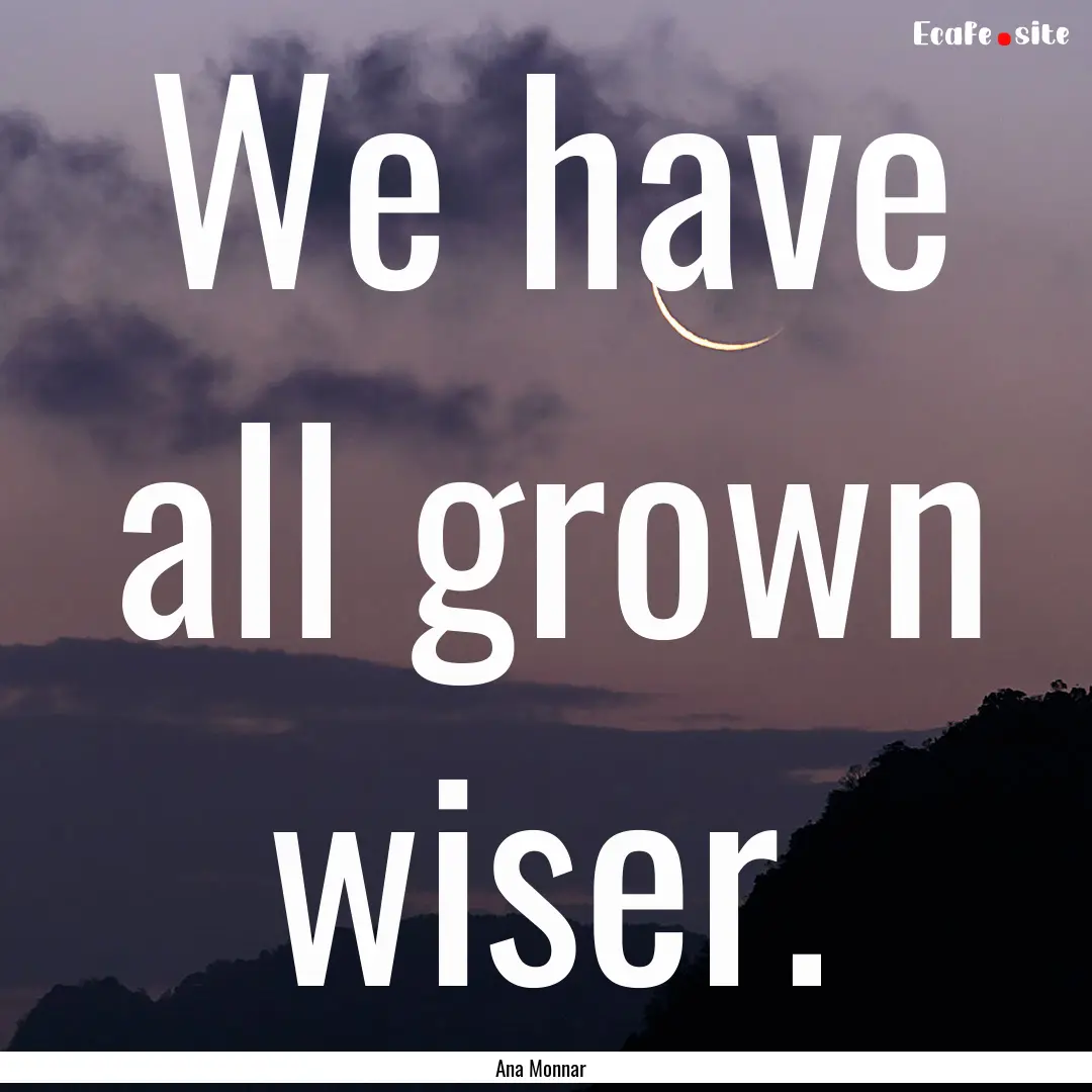 We have all grown wiser. : Quote by Ana Monnar