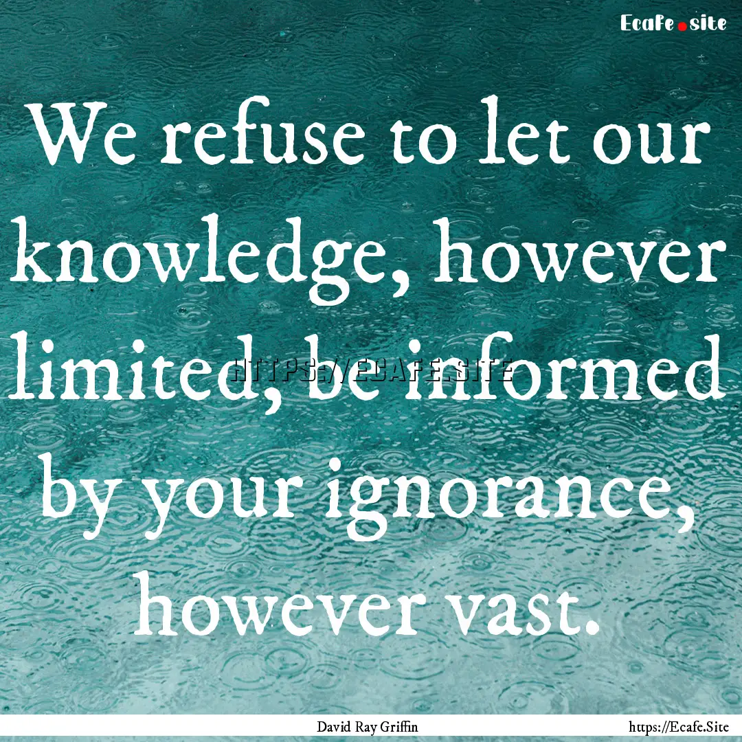 We refuse to let our knowledge, however limited,.... : Quote by David Ray Griffin