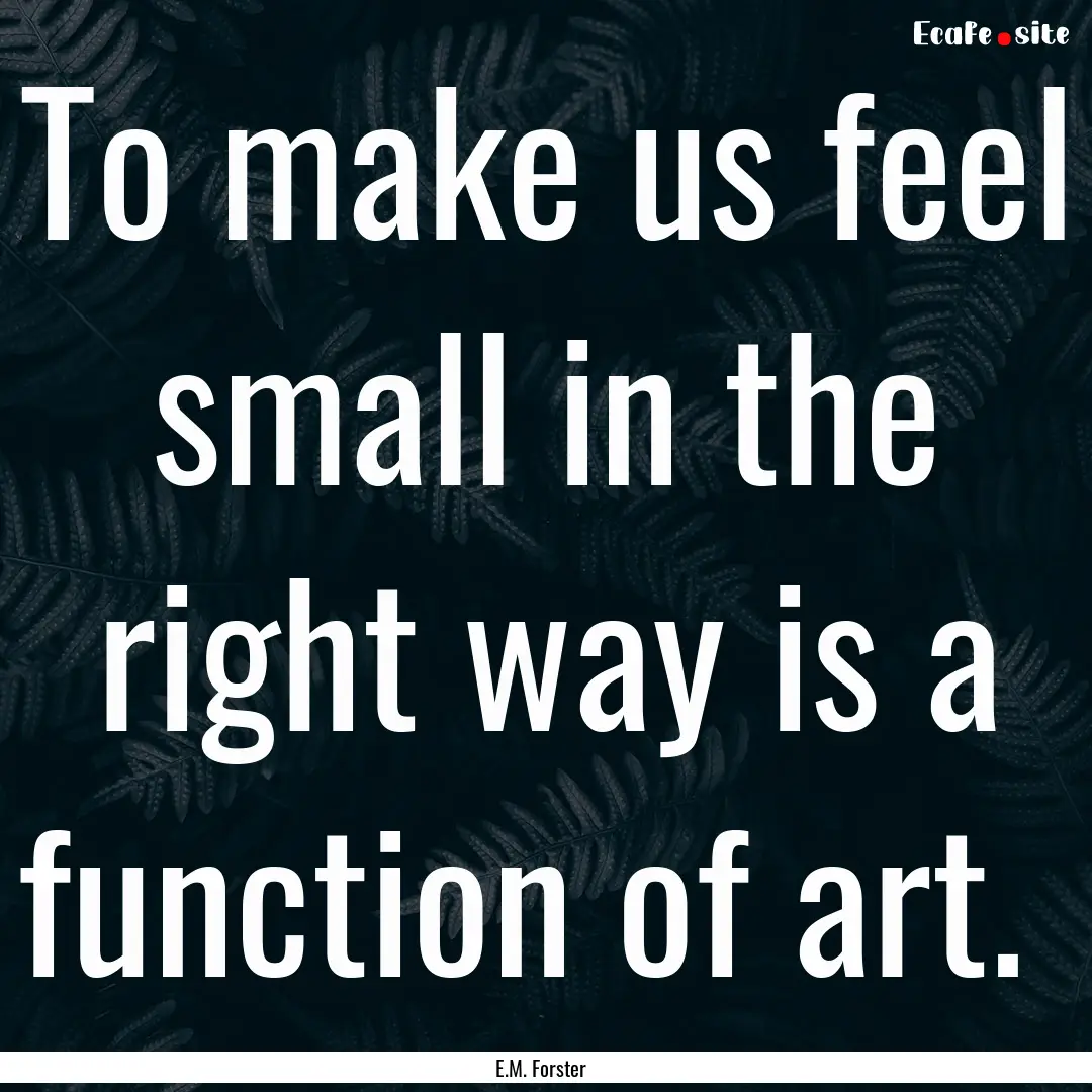 To make us feel small in the right way is.... : Quote by E.M. Forster