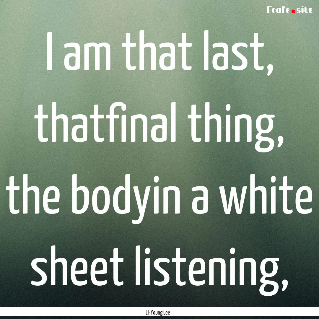 I am that last, thatfinal thing, the bodyin.... : Quote by Li-Young Lee