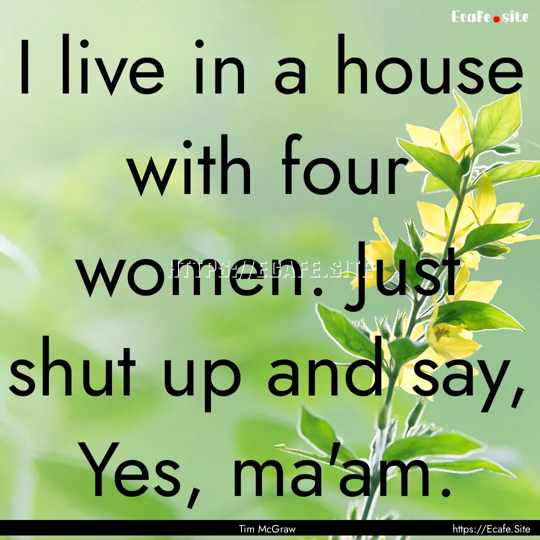 I live in a house with four women. Just shut.... : Quote by Tim McGraw