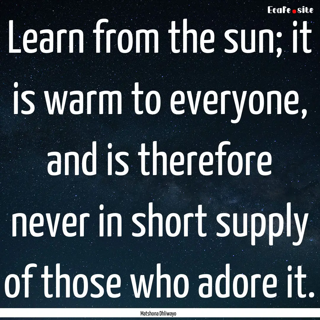 Learn from the sun; it is warm to everyone,.... : Quote by Matshona Dhliwayo