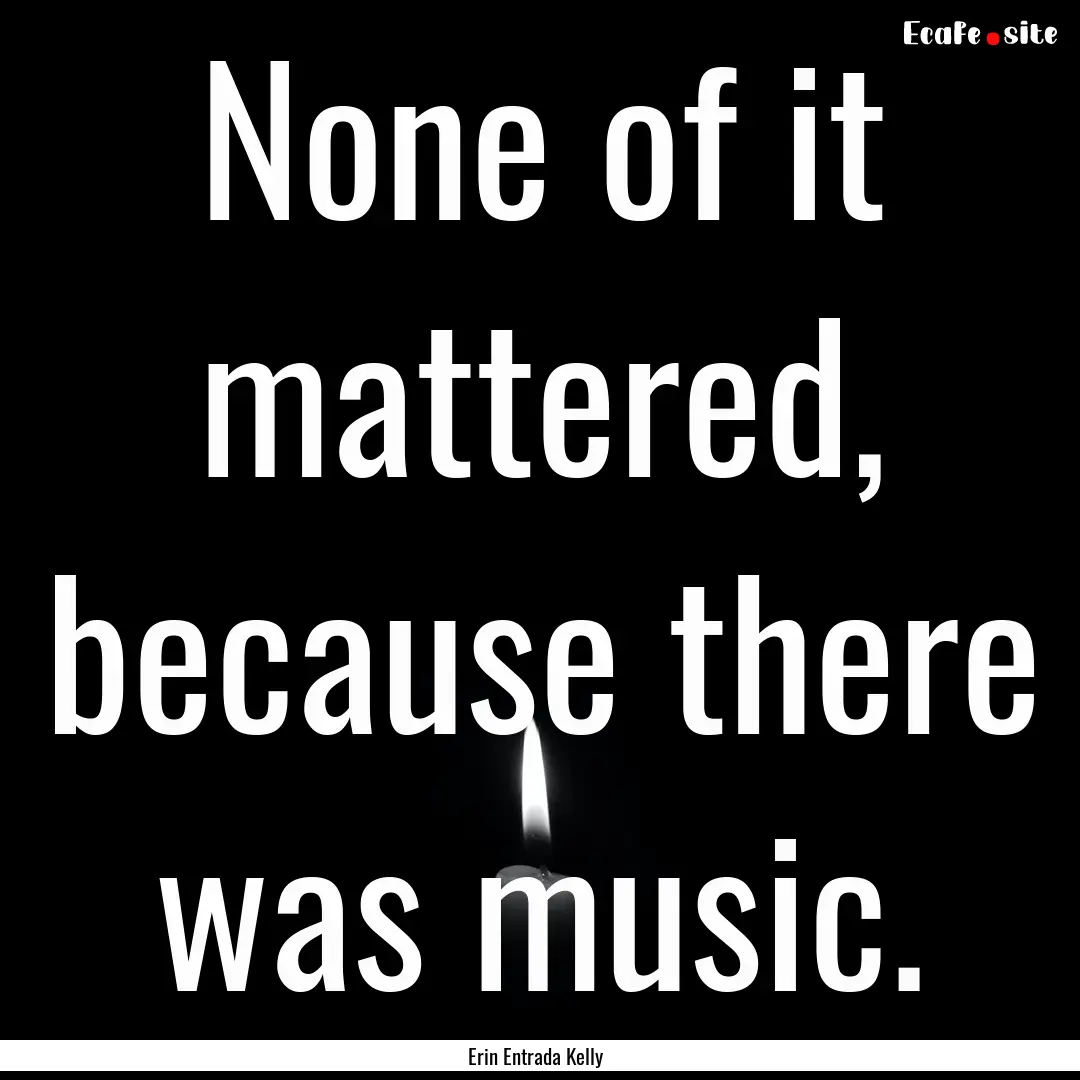 None of it mattered, because there was music..... : Quote by Erin Entrada Kelly