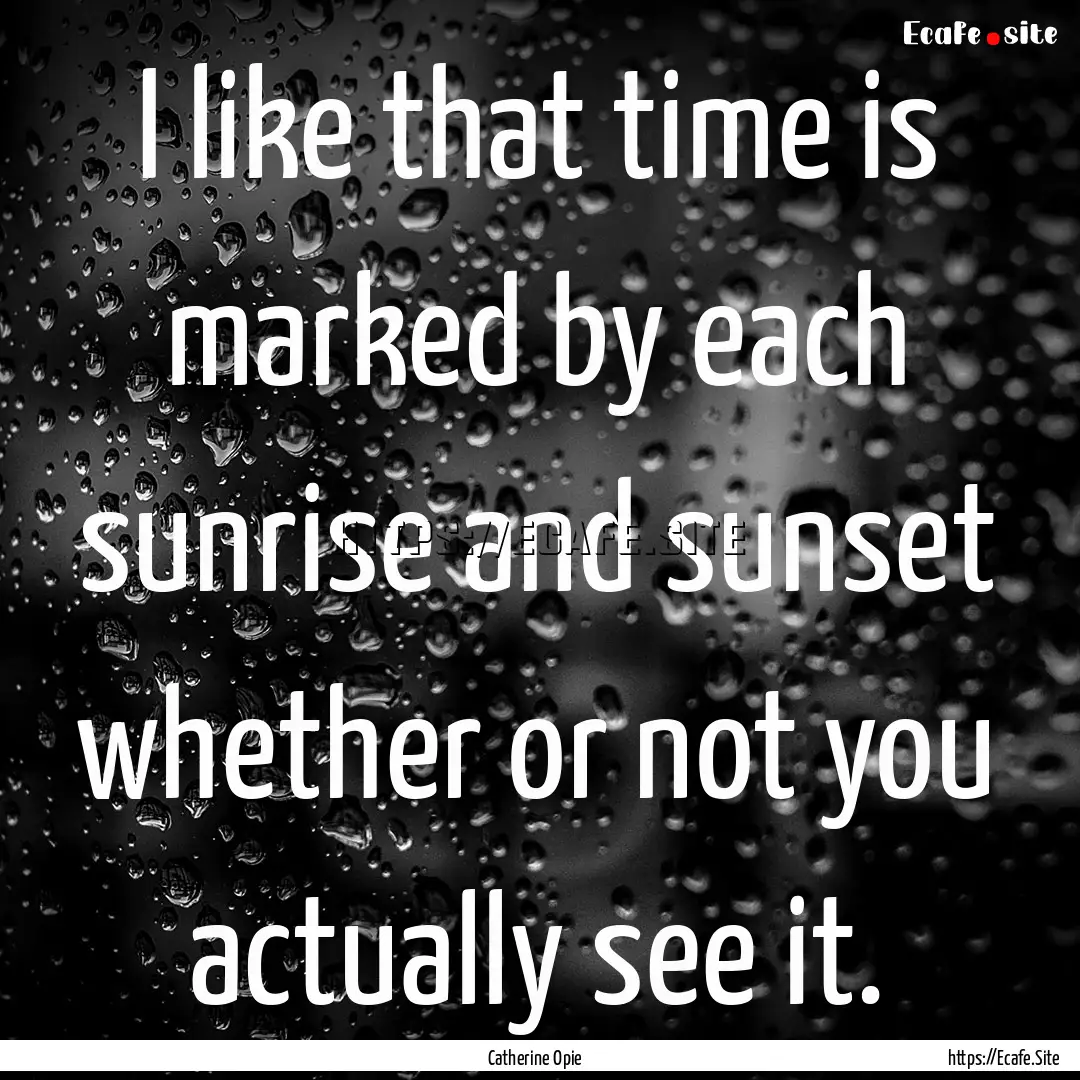 I like that time is marked by each sunrise.... : Quote by Catherine Opie