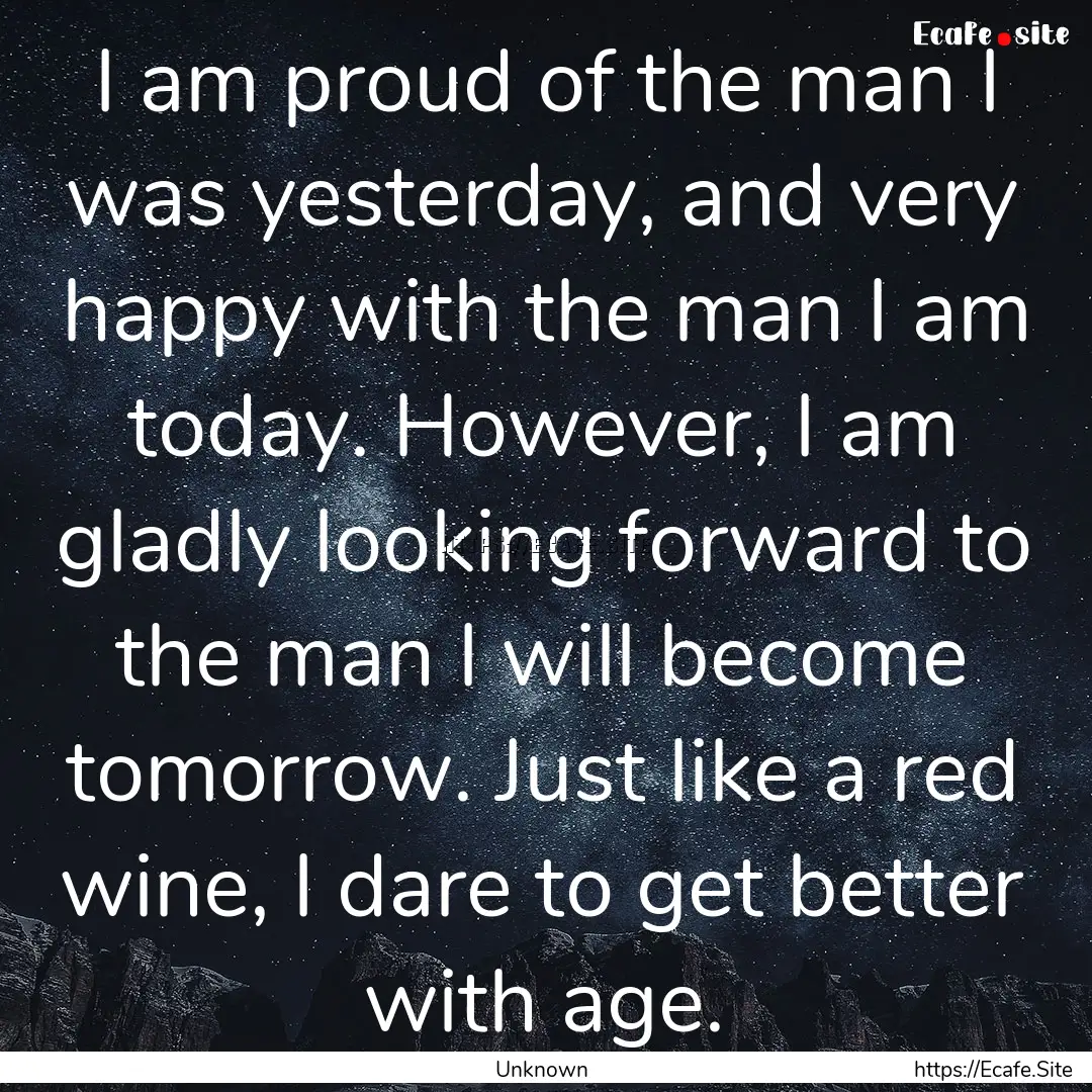 I am proud of the man I was yesterday, and.... : Quote by Unknown