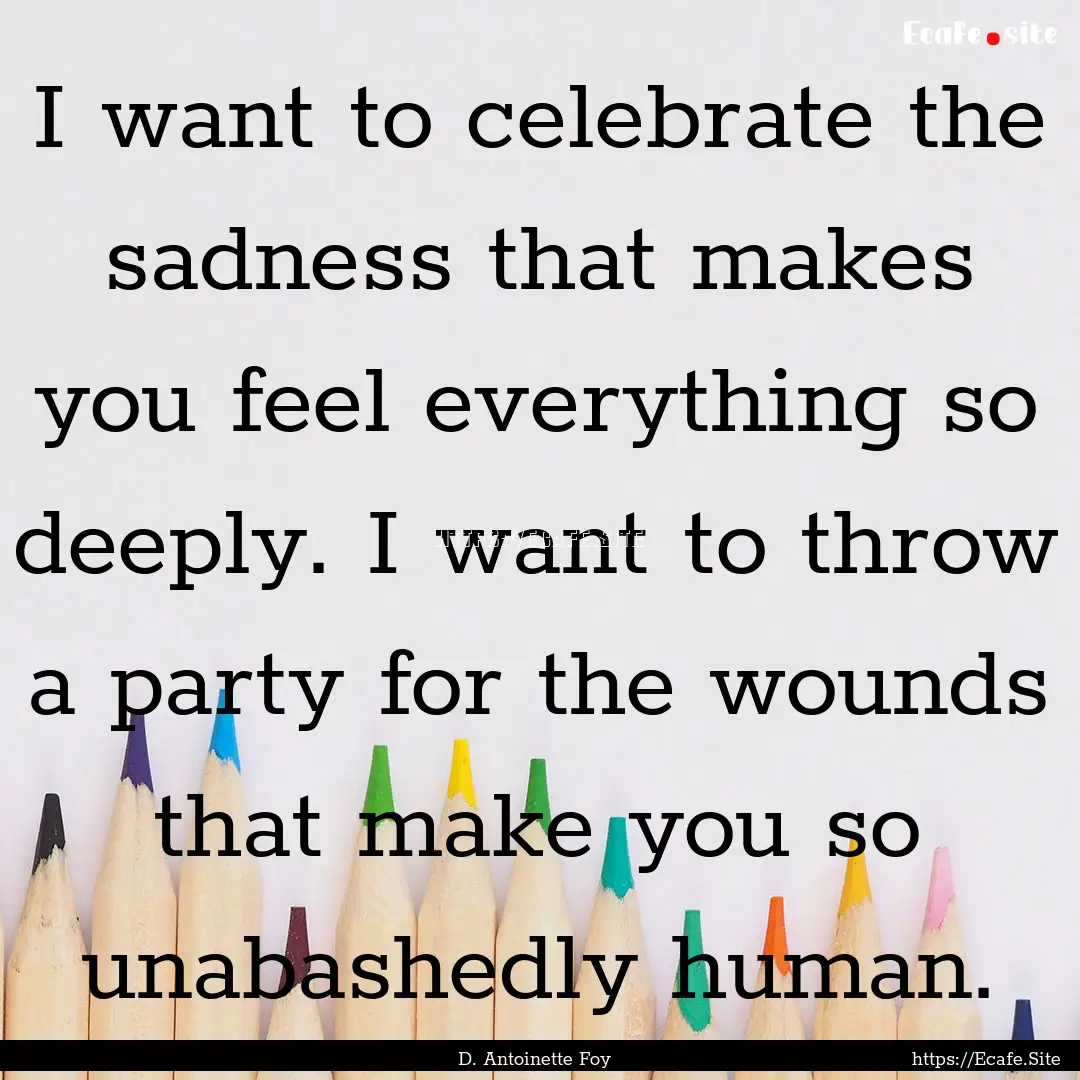 I want to celebrate the sadness that makes.... : Quote by D. Antoinette Foy