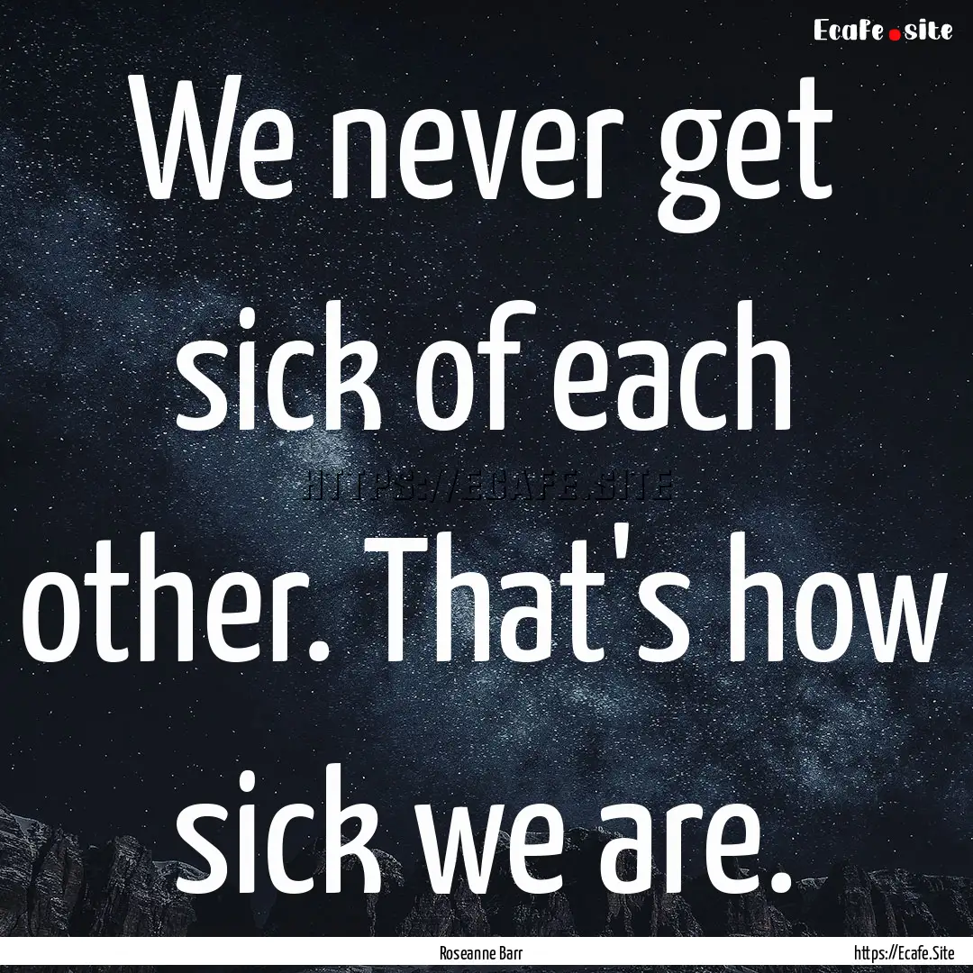 We never get sick of each other. That's how.... : Quote by Roseanne Barr