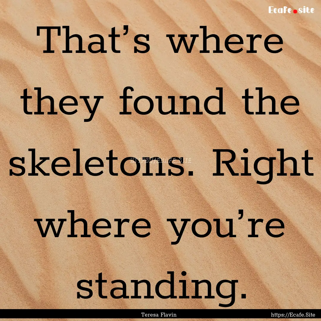 That’s where they found the skeletons..... : Quote by Teresa Flavin