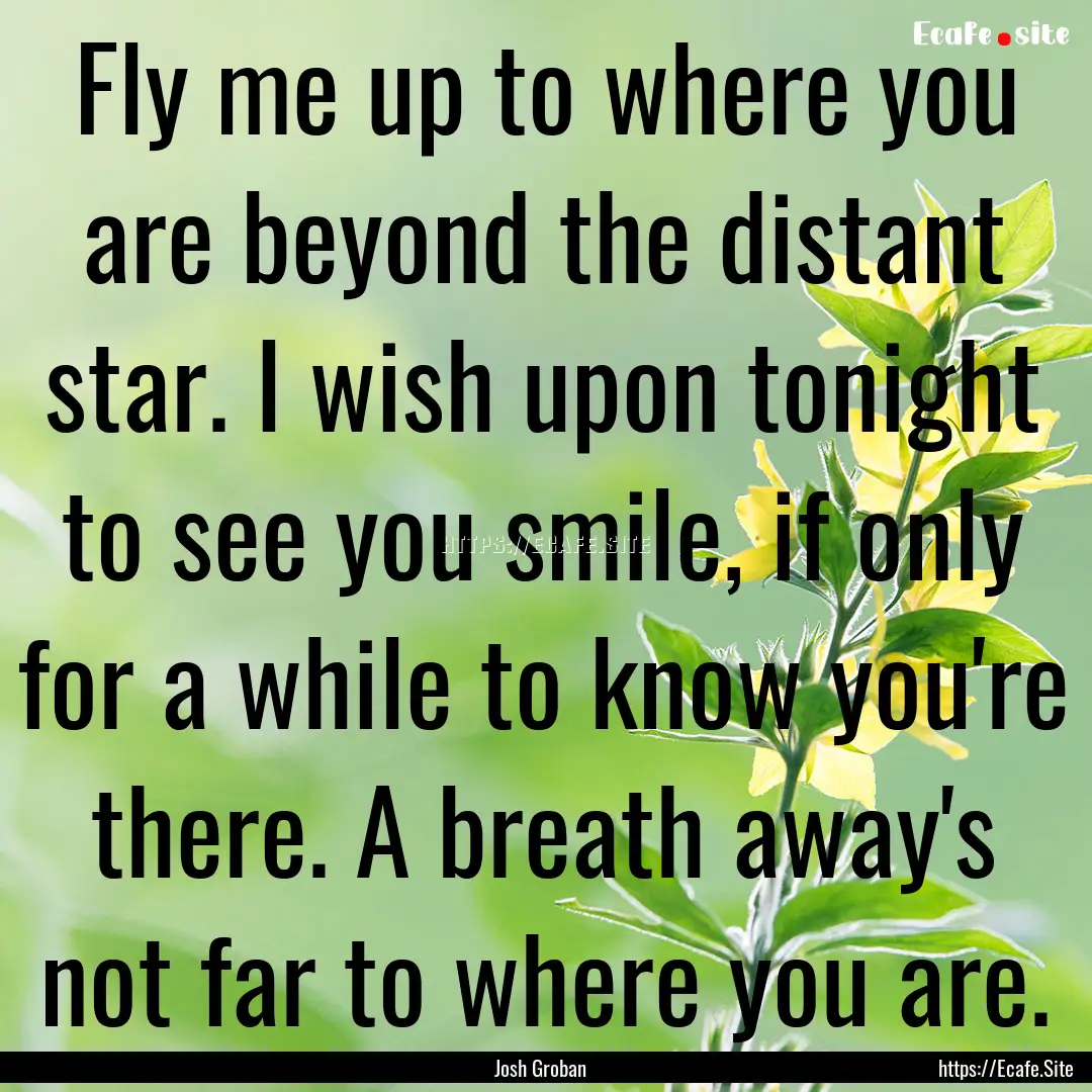 Fly me up to where you are beyond the distant.... : Quote by Josh Groban