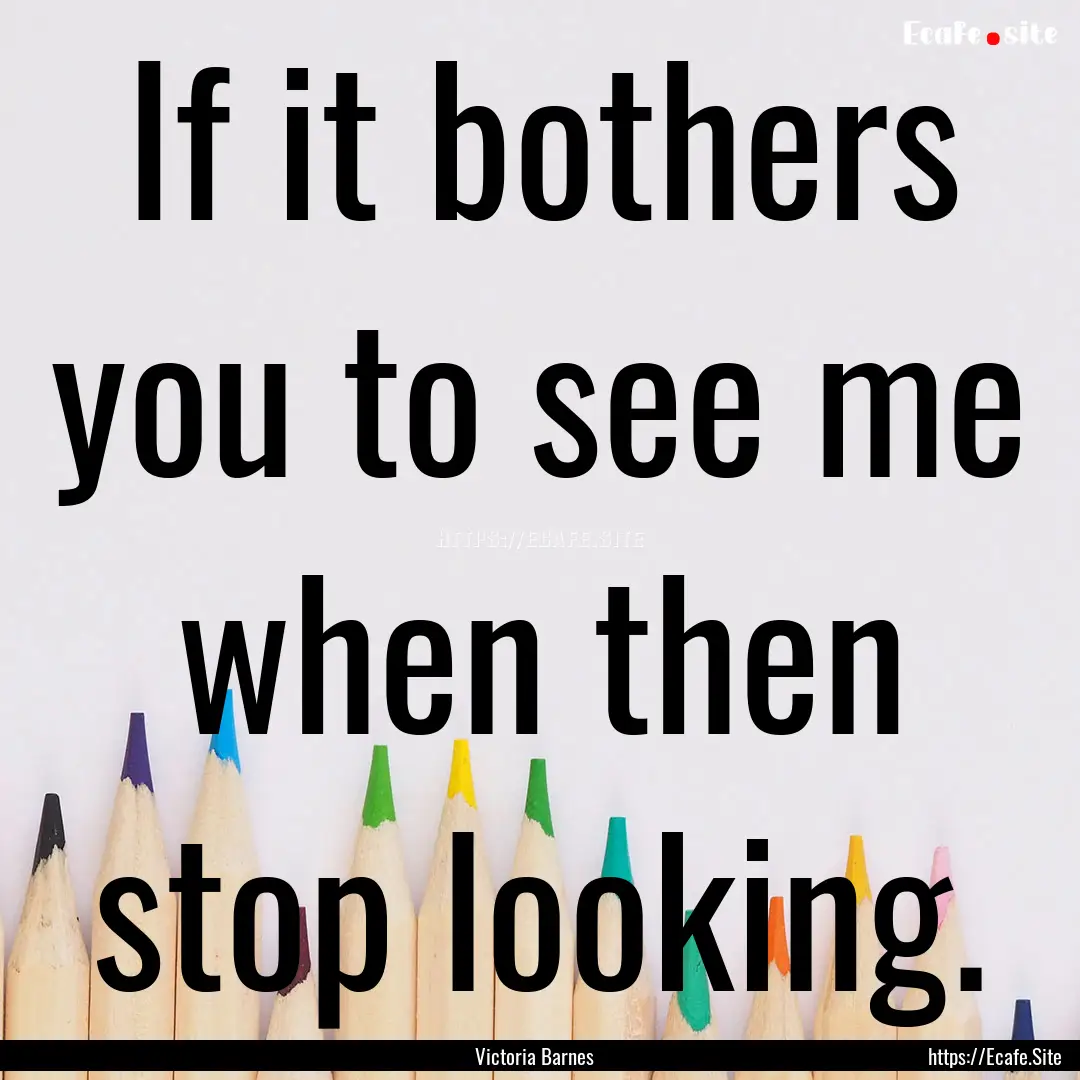 If it bothers you to see me when then stop.... : Quote by Victoria Barnes