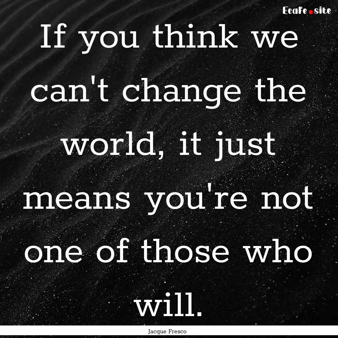 If you think we can't change the world, it.... : Quote by Jacque Fresco