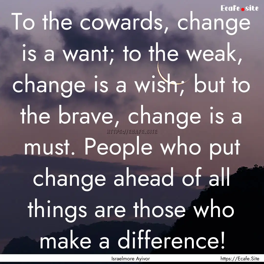 To the cowards, change is a want; to the.... : Quote by Israelmore Ayivor