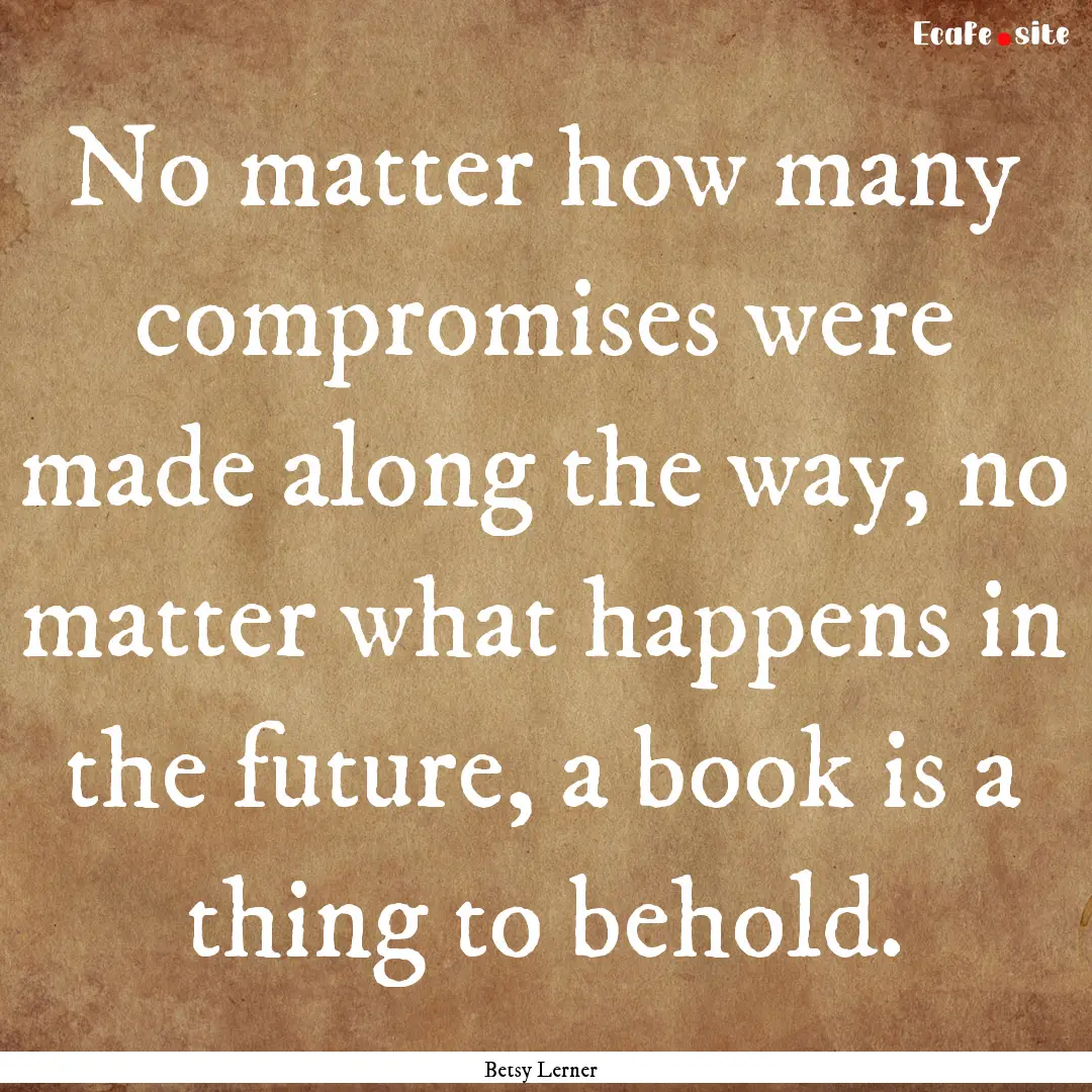 No matter how many compromises were made.... : Quote by Betsy Lerner