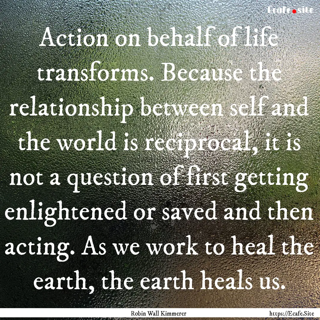 Action on behalf of life transforms. Because.... : Quote by Robin Wall Kimmerer