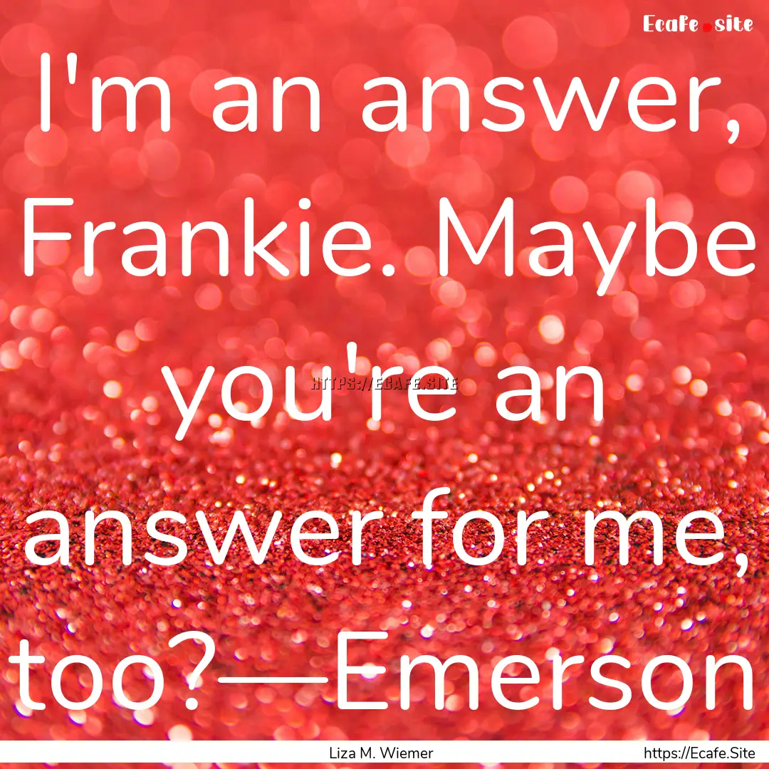 I'm an answer, Frankie. Maybe you're an answer.... : Quote by Liza M. Wiemer