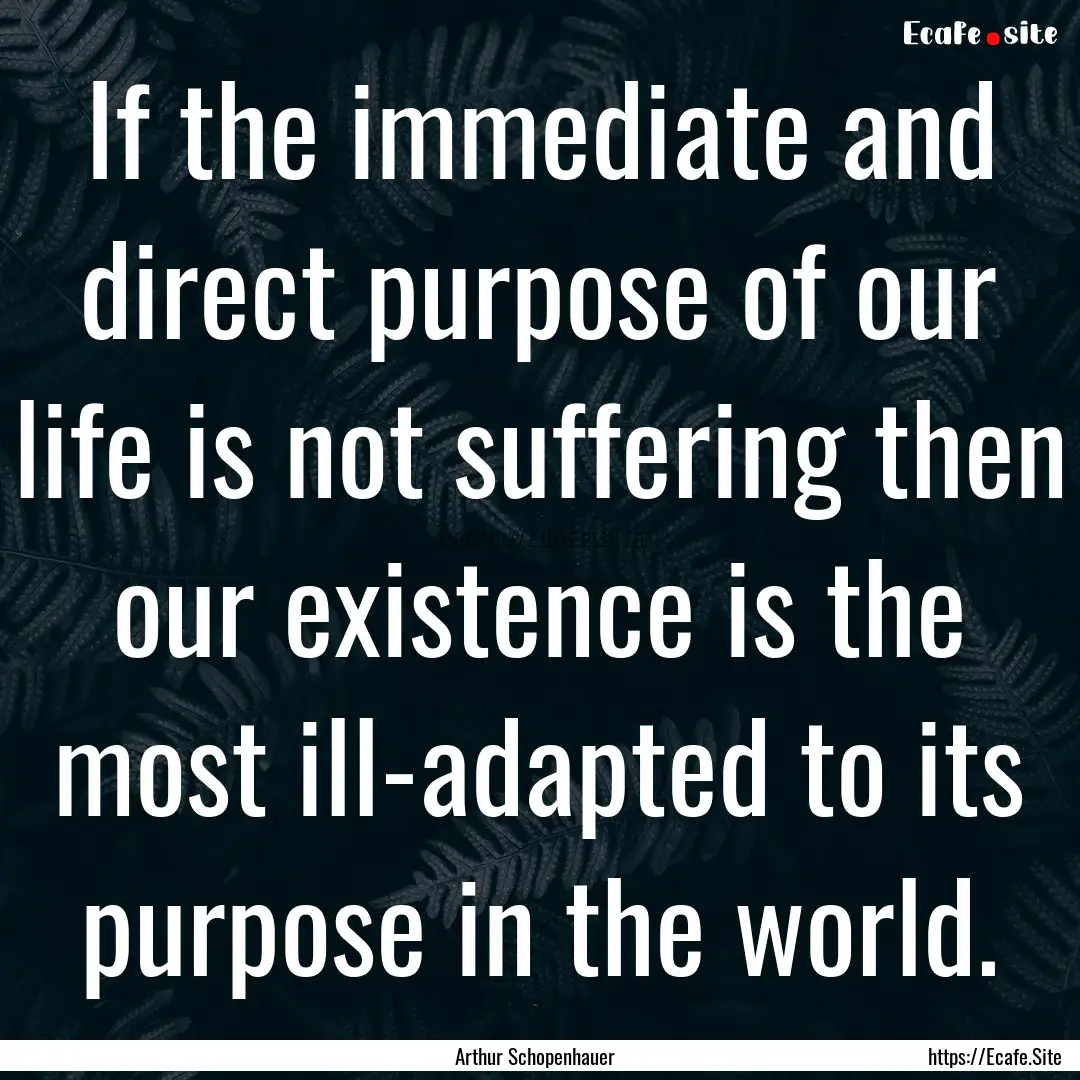 If the immediate and direct purpose of our.... : Quote by Arthur Schopenhauer