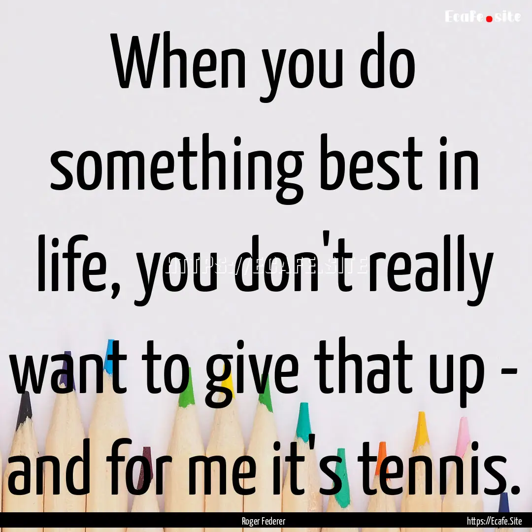 When you do something best in life, you don't.... : Quote by Roger Federer