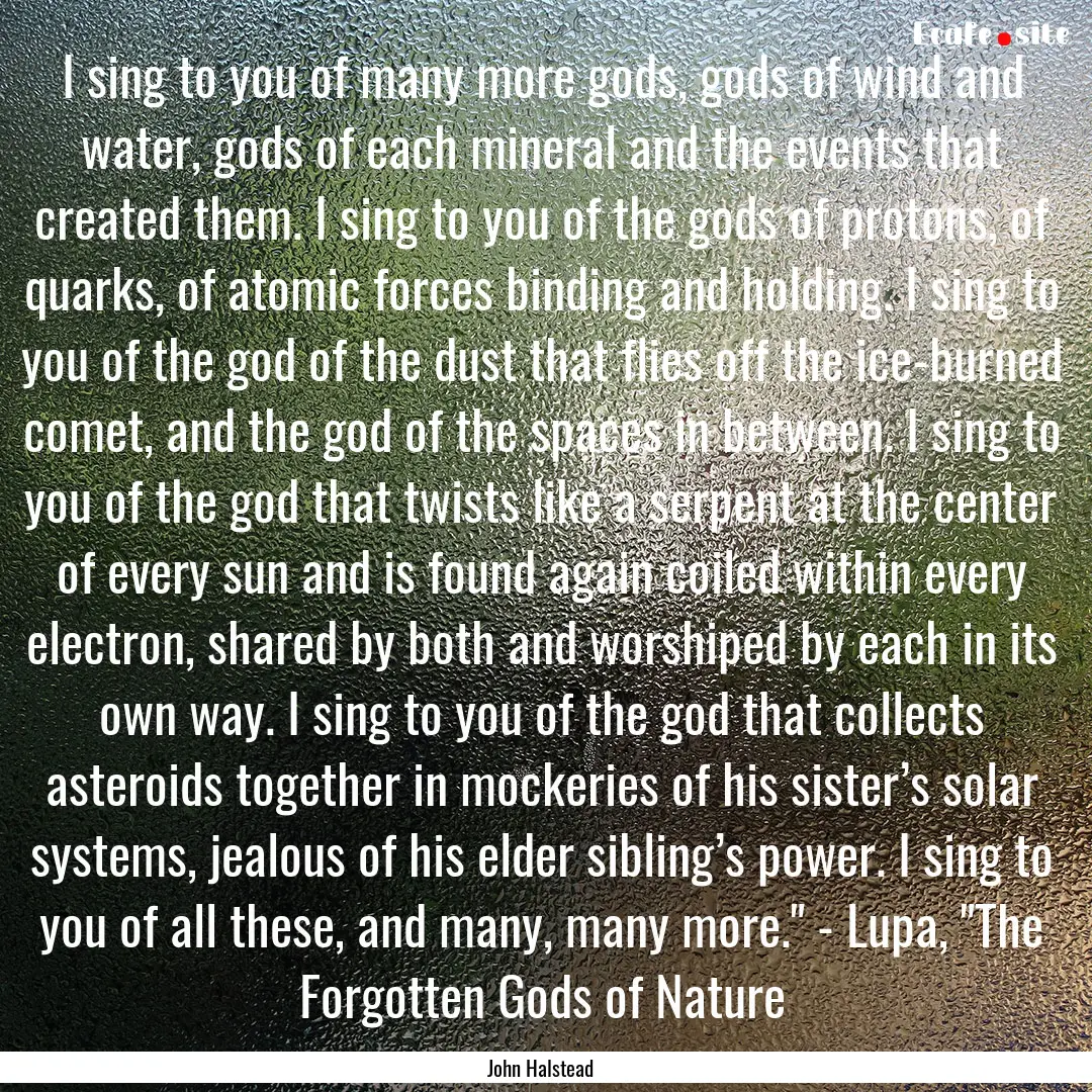 I sing to you of many more gods, gods of.... : Quote by John Halstead