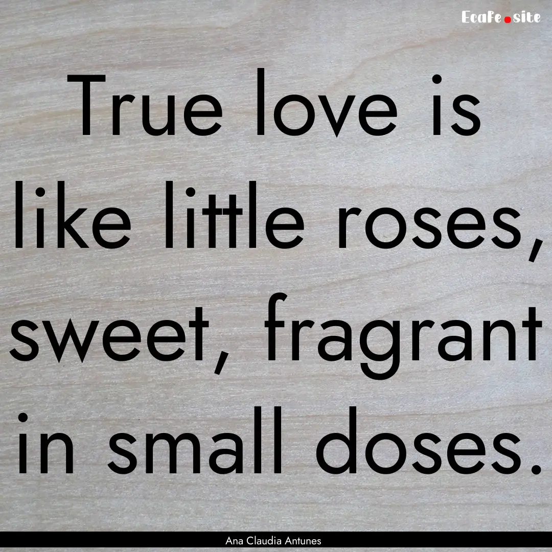 True love is like little roses, sweet, fragrant.... : Quote by Ana Claudia Antunes