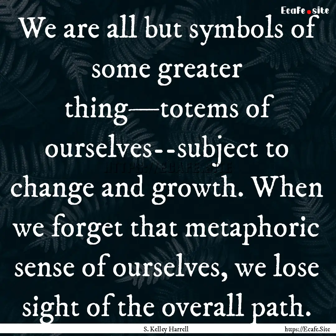 We are all but symbols of some greater thing—totems.... : Quote by S. Kelley Harrell