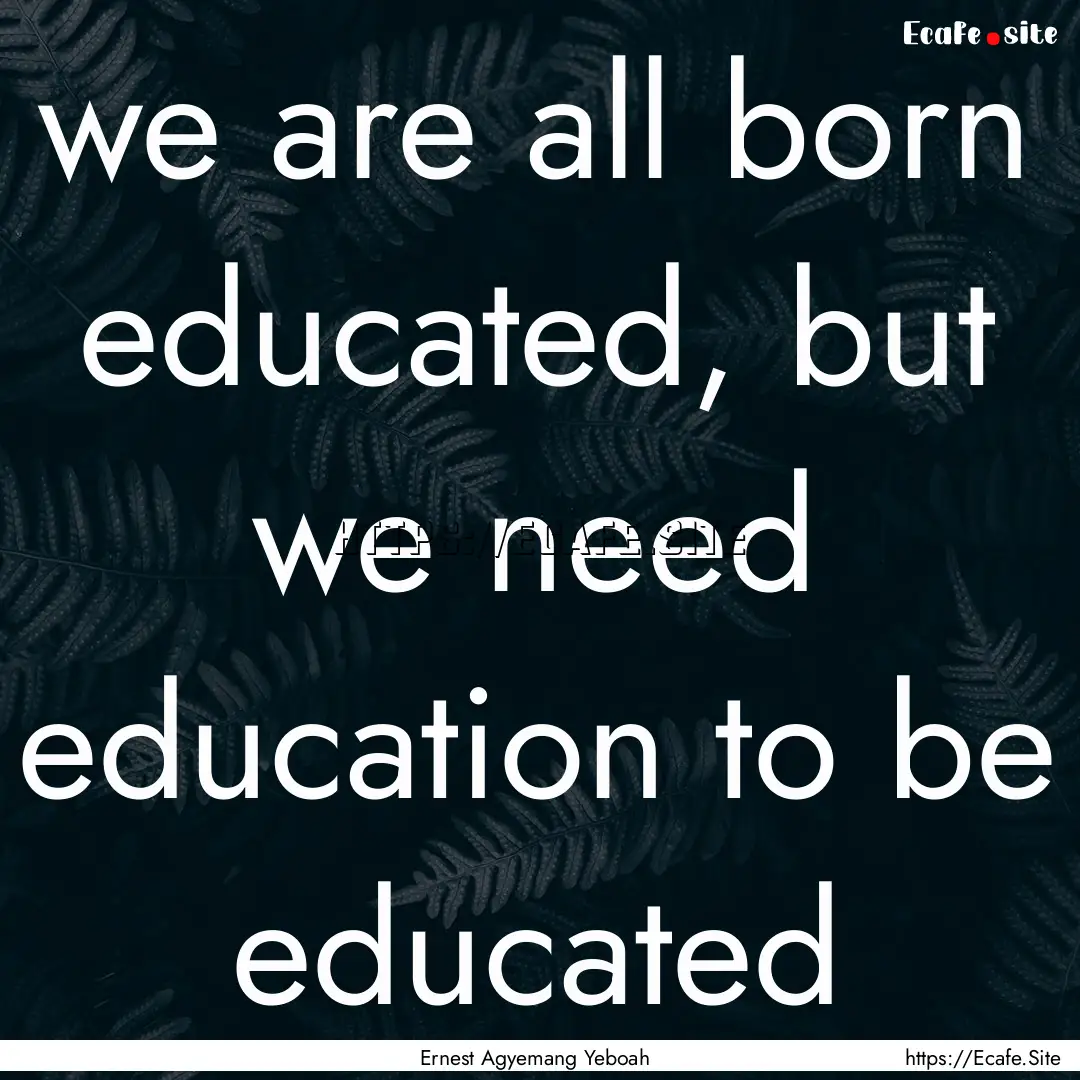 we are all born educated, but we need education.... : Quote by Ernest Agyemang Yeboah