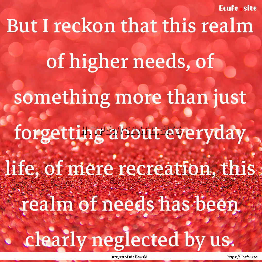 But I reckon that this realm of higher needs,.... : Quote by Krzysztof Kieślowski