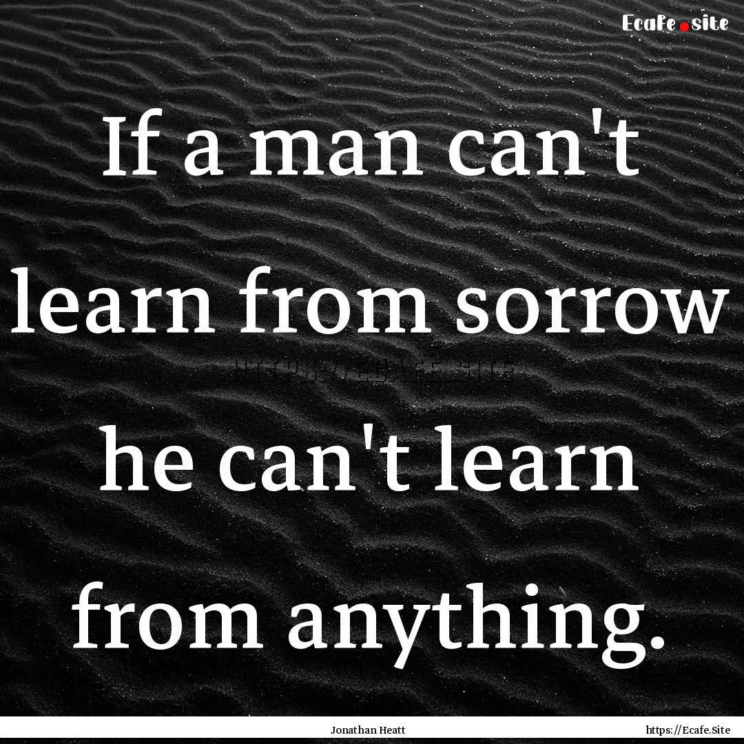 If a man can't learn from sorrow he can't.... : Quote by Jonathan Heatt