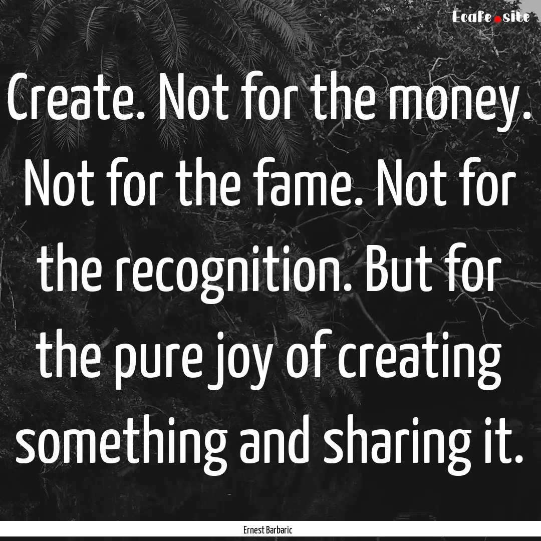 Create. Not for the money. Not for the fame..... : Quote by Ernest Barbaric