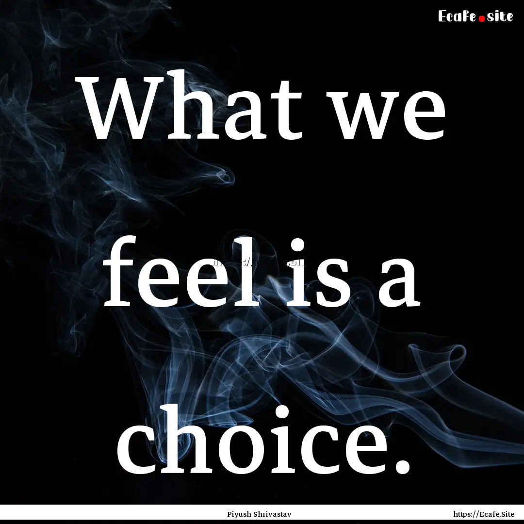 What we feel is a choice. : Quote by Piyush Shrivastav