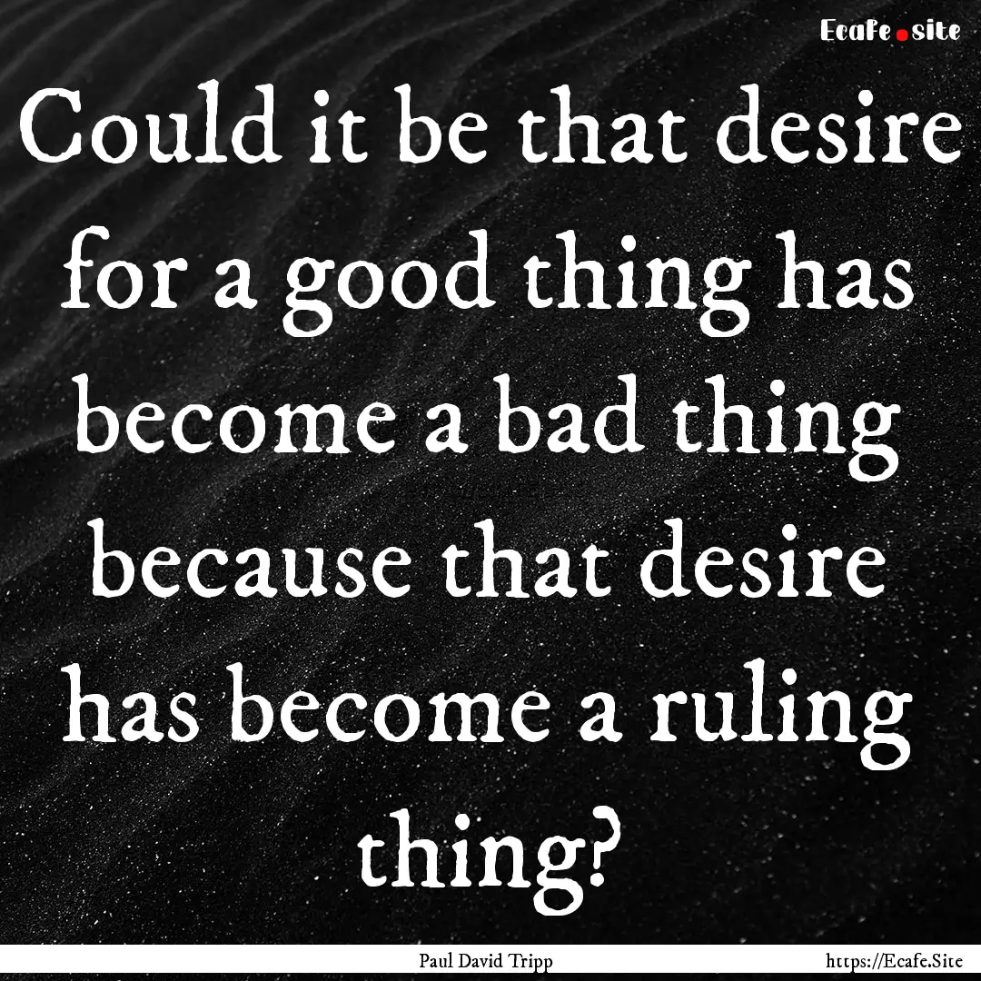 Could it be that desire for a good thing.... : Quote by Paul David Tripp