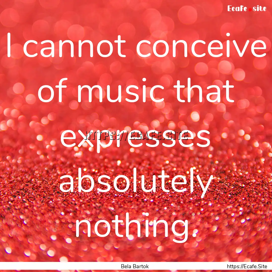 I cannot conceive of music that expresses.... : Quote by Bela Bartok