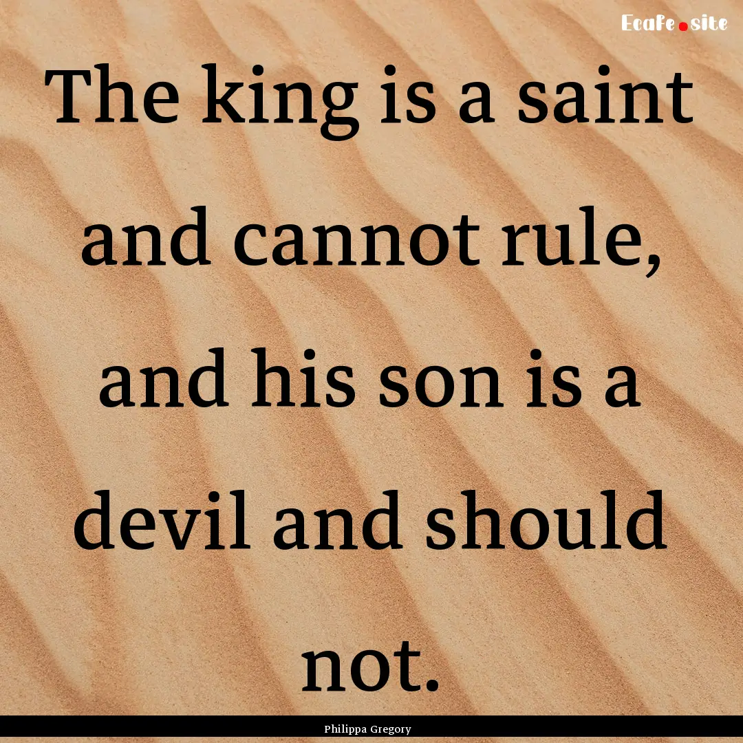 The king is a saint and cannot rule, and.... : Quote by Philippa Gregory