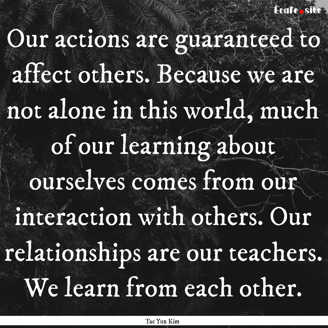 Our actions are guaranteed to affect others..... : Quote by Tae Yun Kim