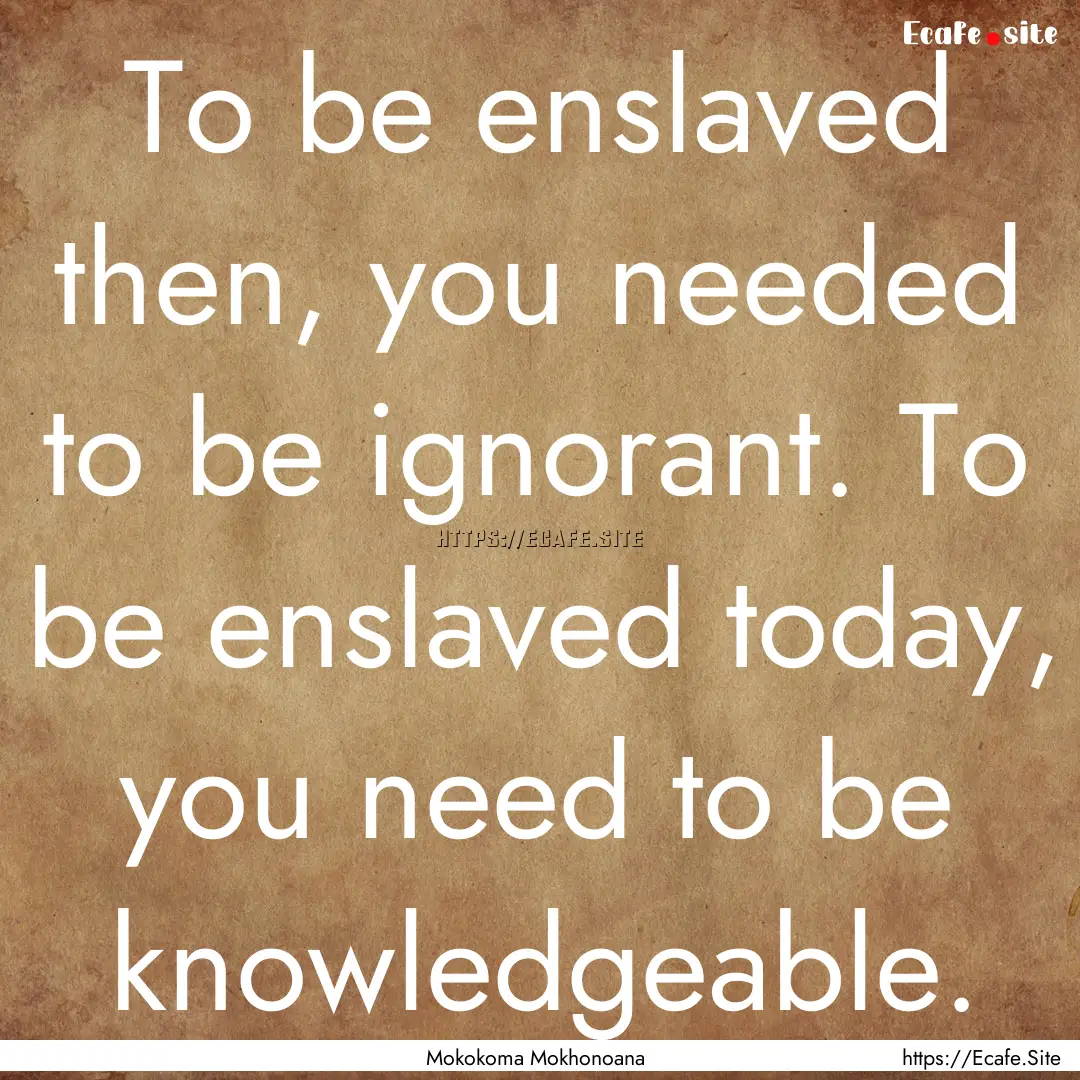 To be enslaved then, you needed to be ignorant..... : Quote by Mokokoma Mokhonoana