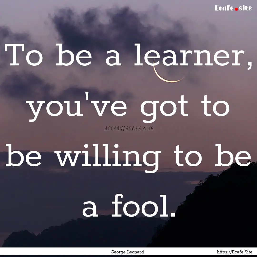 To be a learner, you've got to be willing.... : Quote by George Leonard