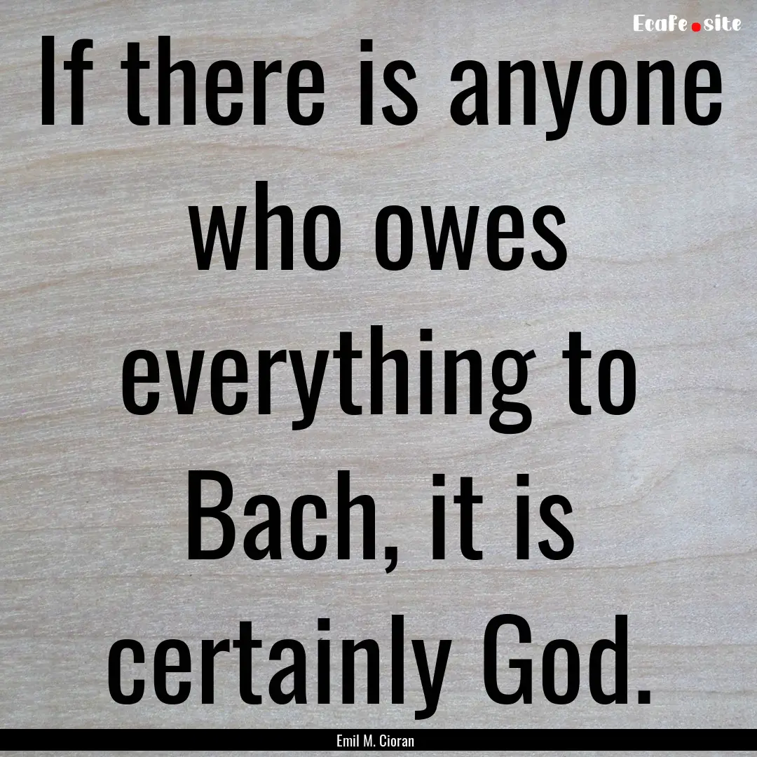 If there is anyone who owes everything to.... : Quote by Emil M. Cioran