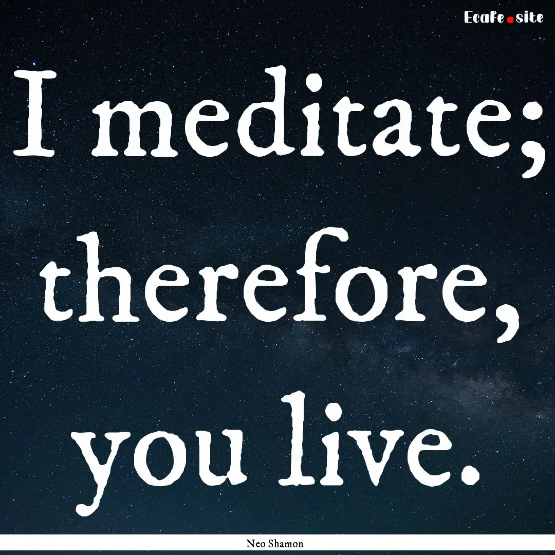 I meditate; therefore, you live. : Quote by Neo Shamon