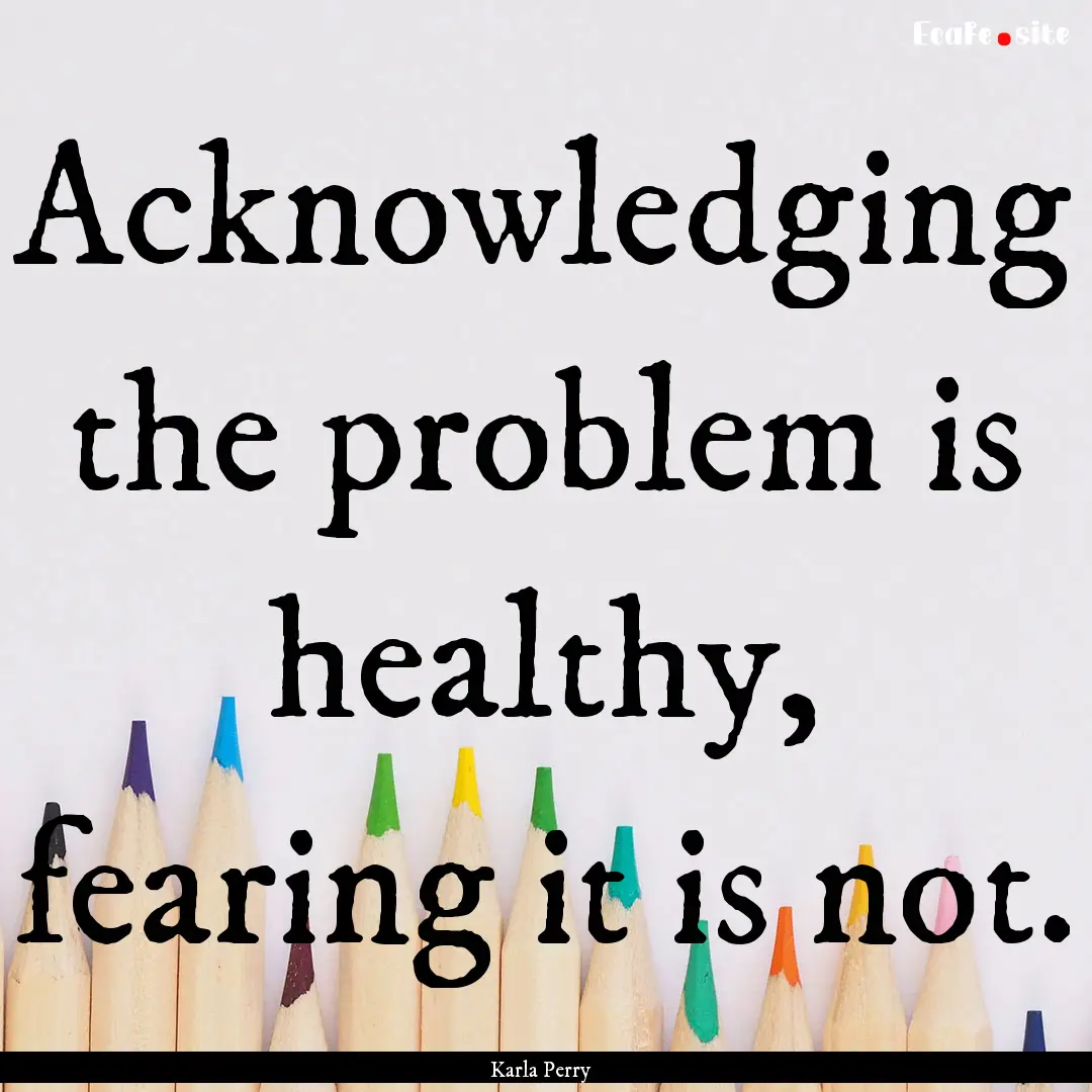 Acknowledging the problem is healthy, fearing.... : Quote by Karla Perry