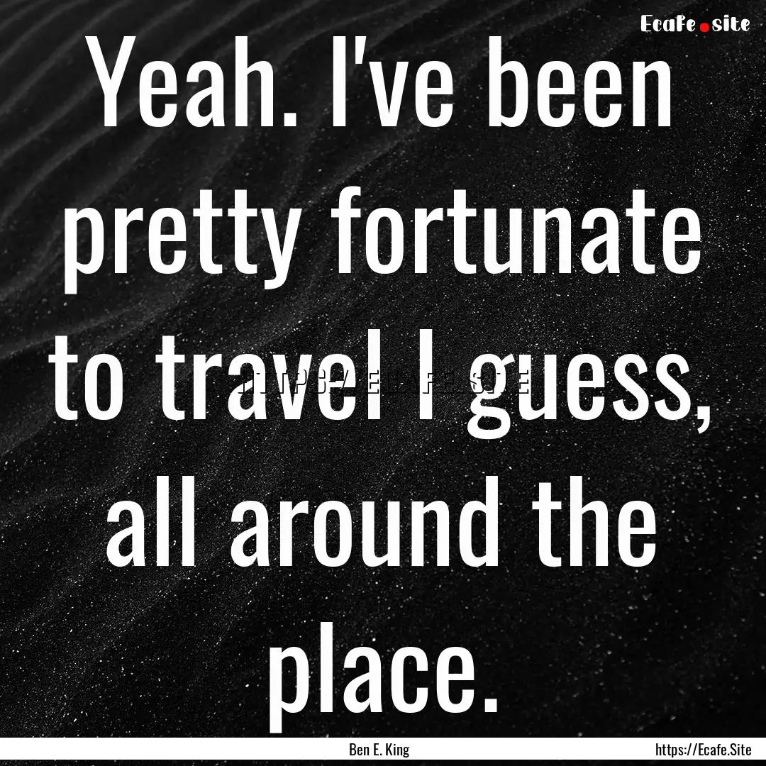 Yeah. I've been pretty fortunate to travel.... : Quote by Ben E. King