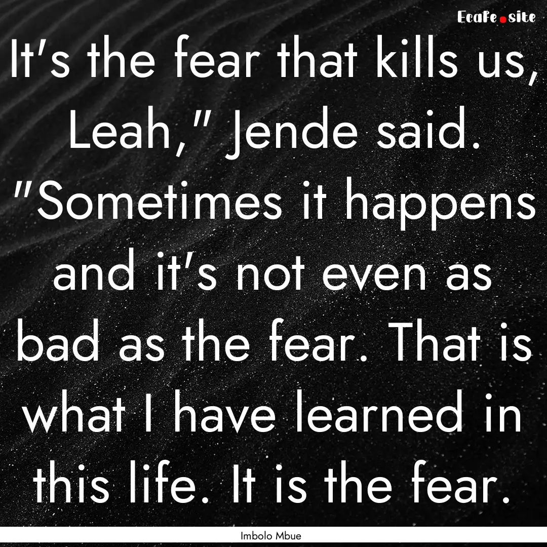 It's the fear that kills us, Leah,