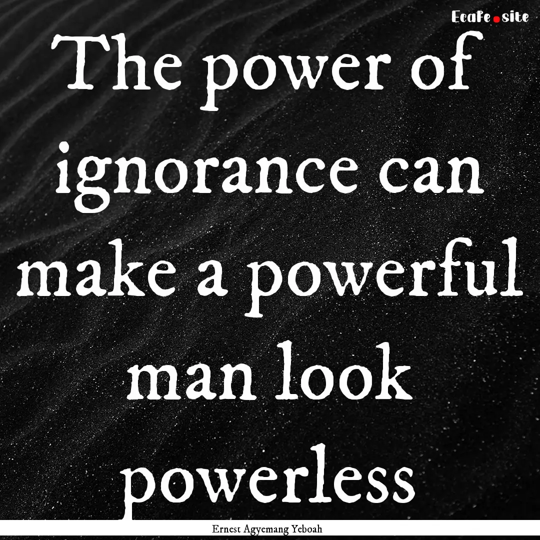 The power of ignorance can make a powerful.... : Quote by Ernest Agyemang Yeboah