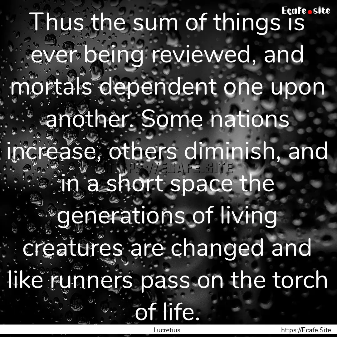 Thus the sum of things is ever being reviewed,.... : Quote by Lucretius