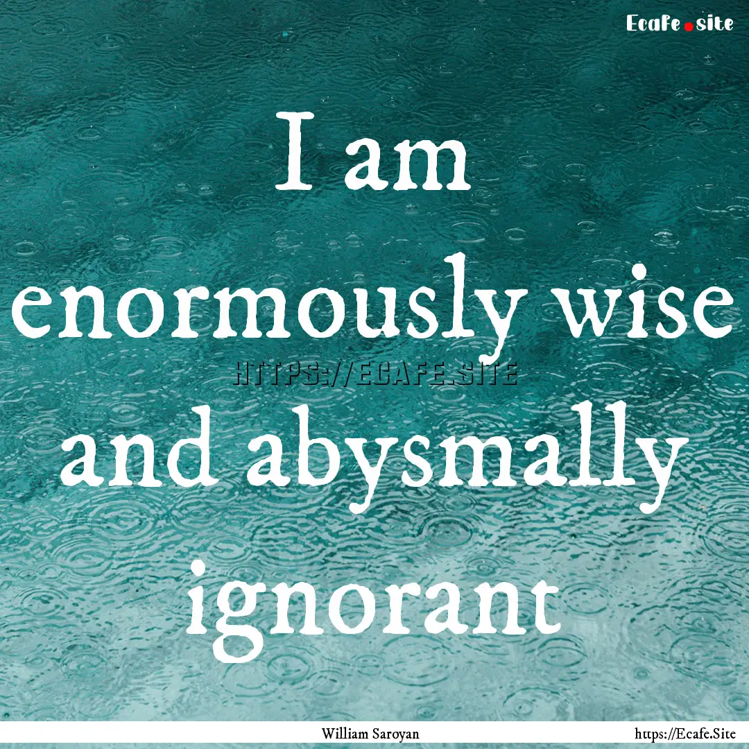 I am enormously wise and abysmally ignorant.... : Quote by William Saroyan