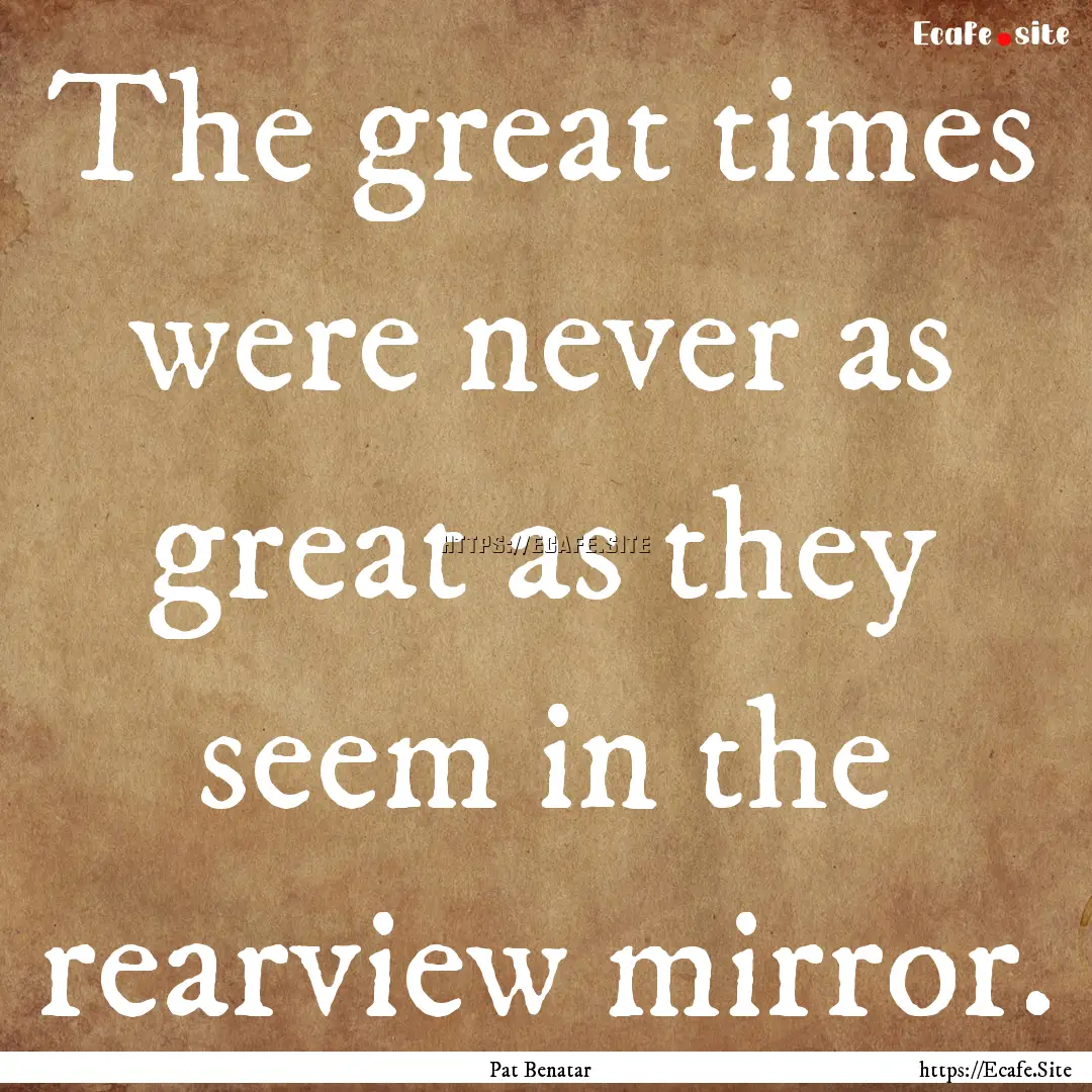 The great times were never as great as they.... : Quote by Pat Benatar